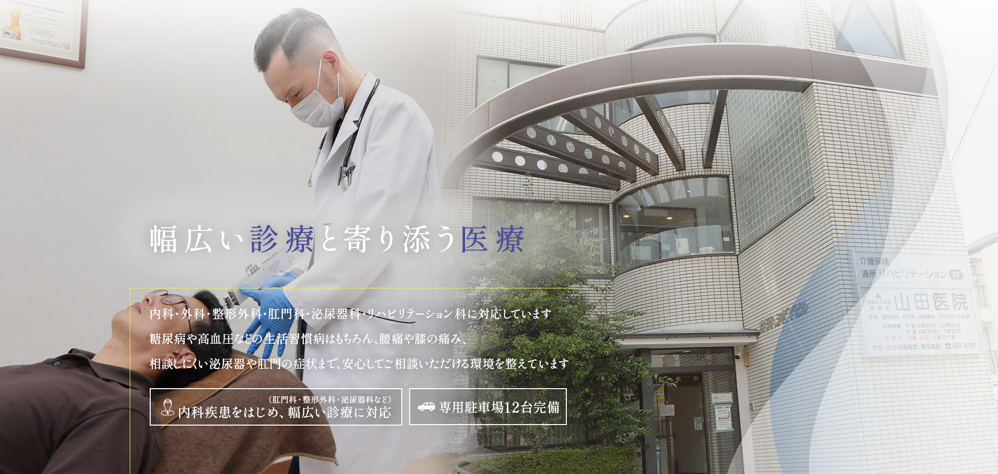 【幅広い診療と寄り添う医療】外科・整形外科・肛門科・泌尿器科・リハビリテーション科に対応しています。糖尿病や高血圧などの生活習慣病はもちろん、腰痛や膝の痛み、相談しにくい泌尿器や肛門の症状まで、安心してご相談いただける環境を整えています。【肛門科・整形外科・泌尿器科など内科疾患をはじめ、幅広い診療に対応】【専用駐車場12台完備】